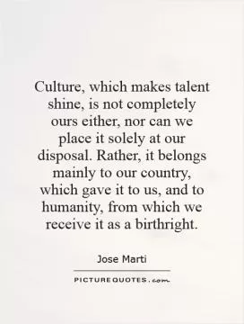 Culture, which makes talent shine, is not completely ours either, nor can we place it solely at our disposal. Rather, it belongs mainly to our country, which gave it to us, and to humanity, from which we receive it as a birthright Picture Quote #1