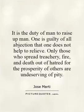 It is the duty of man to raise up man. One is guilty of all abjection that one does not help to relieve. Only those who spread treachery, fire, and death out of hatred for the prosperity of others are undeserving of pity Picture Quote #1