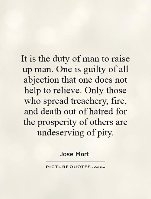 It is the duty of man to raise up man. One is guilty of all abjection that one does not help to relieve. Only those who spread treachery, fire, and death out of hatred for the prosperity of others are undeserving of pity Picture Quote #1