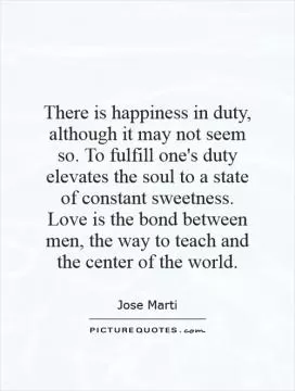 There is happiness in duty, although it may not seem so. To fulfill one's duty elevates the soul to a state of constant sweetness. Love is the bond between men, the way to teach and the center of the world Picture Quote #1