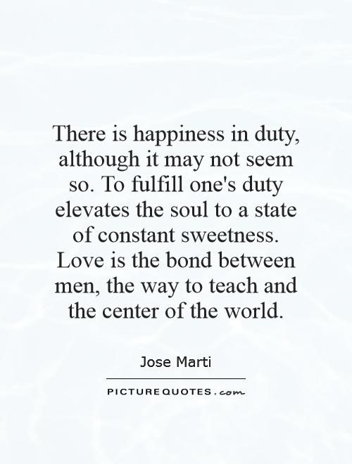 There is happiness in duty, although it may not seem so. To fulfill one's duty elevates the soul to a state of constant sweetness. Love is the bond between men, the way to teach and the center of the world Picture Quote #1