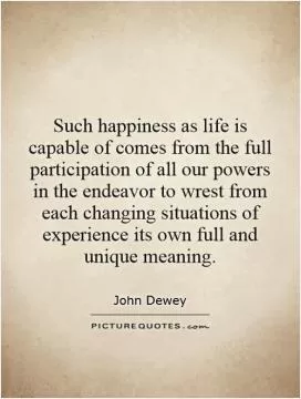 Such happiness as life is capable of comes from the full participation of all our powers in the endeavor to wrest from each changing situations of experience its own full and unique meaning Picture Quote #1