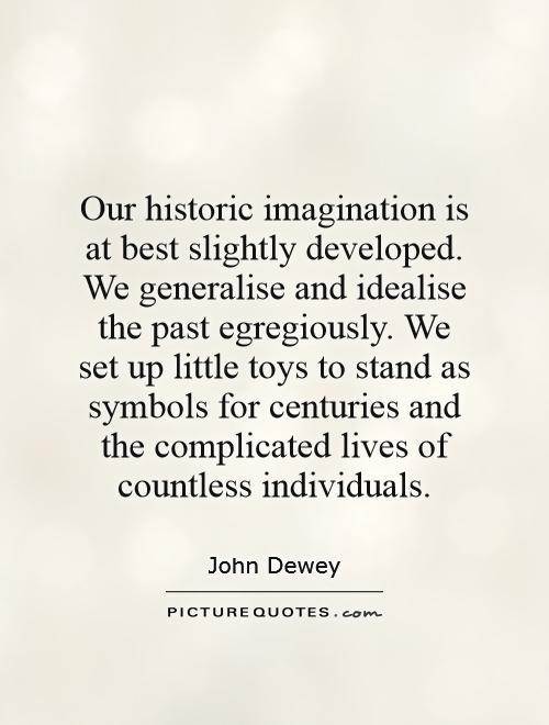 Our historic imagination is at best slightly developed. We generalise and idealise the past egregiously. We set up little toys to stand as symbols for centuries and the complicated lives of countless individuals Picture Quote #1