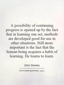 A possibility of continuing progress is opened up by the fact that in learning one act, methods are developed good for use in other situations. Still more important is the fact that the human being acquires a habit of learning. He learns to learn Picture Quote #1