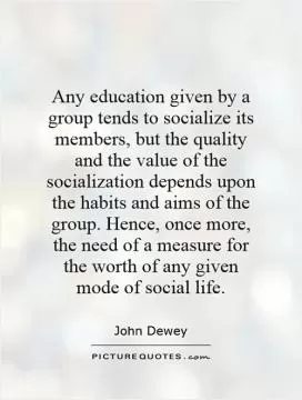 Any education given by a group tends to socialize its members, but the quality and the value of the socialization depends upon the habits and aims of the group. Hence, once more, the need of a measure for the worth of any given mode of social life Picture Quote #1