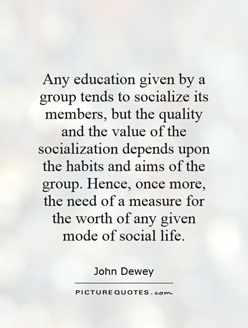 Any education given by a group tends to socialize its members, but the quality and the value of the socialization depends upon the habits and aims of the group. Hence, once more, the need of a measure for the worth of any given mode of social life Picture Quote #1
