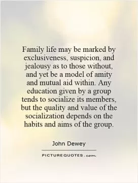 Family life may be marked by exclusiveness, suspicion, and jealousy as to those without, and yet be a model of amity and mutual aid within. Any education given by a group tends to socialize its members, but the quality and value of the socialization depends on the habits and aims of the group Picture Quote #1