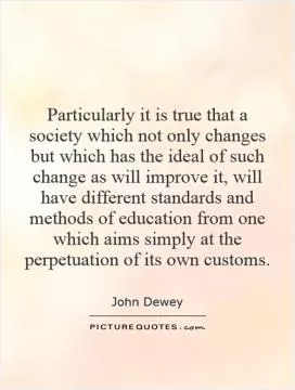 Particularly it is true that a society which not only changes but which has the ideal of such change as will improve it, will have different standards and methods of education from one which aims simply at the perpetuation of its own customs Picture Quote #1