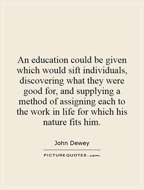 An education could be given which would sift individuals, discovering what they were good for, and supplying a method of assigning each to the work in life for which his nature fits him Picture Quote #1