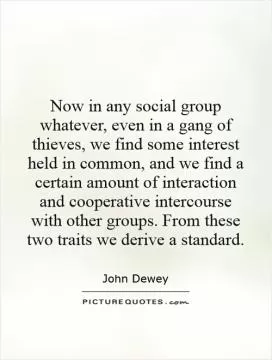 Now in any social group whatever, even in a gang of thieves, we find some interest held in common, and we find a certain amount of interaction and cooperative intercourse with other groups. From these two traits we derive a standard Picture Quote #1