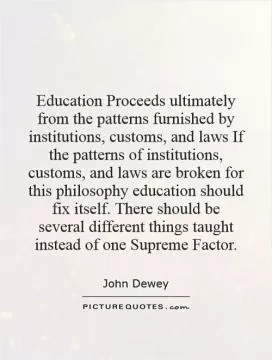 Education Proceeds ultimately from the patterns furnished by institutions, customs, and laws  If the patterns of institutions, customs, and laws are broken for this philosophy education should fix itself. There should be several different things taught instead of one Supreme Factor Picture Quote #1