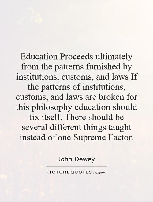 Education Proceeds ultimately from the patterns furnished by institutions, customs, and laws  If the patterns of institutions, customs, and laws are broken for this philosophy education should fix itself. There should be several different things taught instead of one Supreme Factor Picture Quote #1