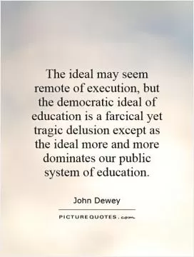 The ideal may seem remote of execution, but the democratic ideal of education is a farcical yet tragic delusion except as the ideal more and more dominates our public system of education Picture Quote #1
