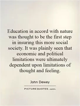 Education in accord with nature was thought to be the first step in insuring this more social society. It was plainly seen that economic and political limitations were ultimately dependent upon limitations of thought and feeling Picture Quote #1