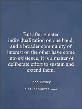 But after greater individualization on one hand, and a broader community of interest on the other have come into existence, it is a matter of deliberate effort to sustain and extend them Picture Quote #1