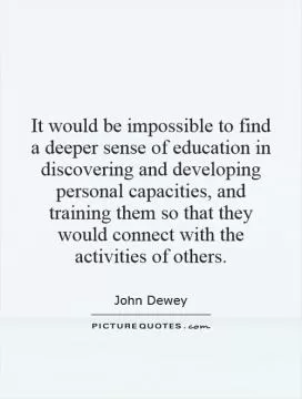 It would be impossible to find a deeper sense of education in discovering and developing personal capacities, and training them so that they would connect with the activities of others Picture Quote #1