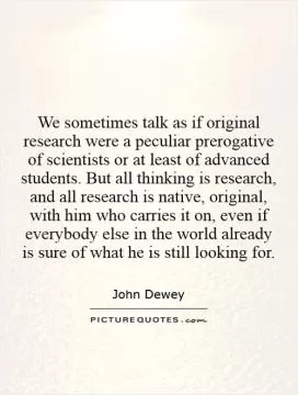 We sometimes talk as if original research were a peculiar prerogative of scientists or at least of advanced students. But all thinking is research, and all research is native, original, with him who carries it on, even if everybody else in the world already is sure of what he is still looking for Picture Quote #1