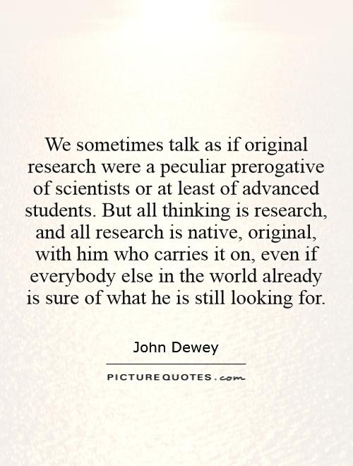 We sometimes talk as if original research were a peculiar prerogative of scientists or at least of advanced students. But all thinking is research, and all research is native, original, with him who carries it on, even if everybody else in the world already is sure of what he is still looking for Picture Quote #1