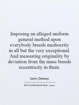 Imposing an alleged uniform general method upon everybody breeds mediocrity in all but the very exceptional. And measuring originality by deviation from the mass breeds eccentricity in them Picture Quote #1