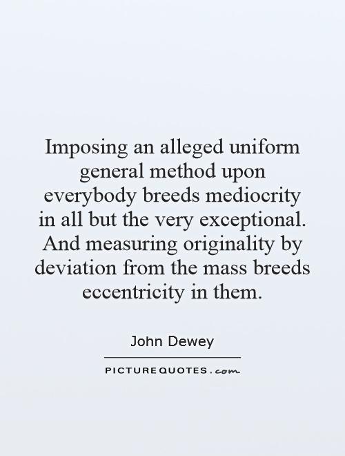 Imposing an alleged uniform general method upon everybody breeds mediocrity in all but the very exceptional. And measuring originality by deviation from the mass breeds eccentricity in them Picture Quote #1