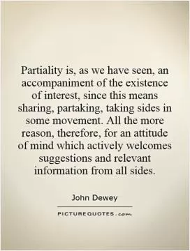 Partiality is, as we have seen, an accompaniment of the existence of interest, since this means sharing, partaking, taking sides in some movement. All the more reason, therefore, for an attitude of mind which actively welcomes suggestions and relevant information from all sides Picture Quote #1
