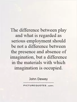 The difference between play and what is regarded as serious employment should be not a difference between the presence and absence of imagination, but a difference in the materials with which imagination is occupied Picture Quote #1