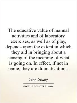 The educative value of manual activities and of laboratory exercises, as well as of play, depends upon the extent in which they aid in bringing about a sensing of the meaning of what is going on. In effect, if not in name, they are dramatizations Picture Quote #1