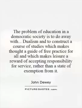 The problem of education in a democratic society is to do away with... Dualism and to construct a course of studies which makes thought a guide of free practice for all and which makes leisure a reward of accepting responsibility for service, rather than a state of exemption from it Picture Quote #1