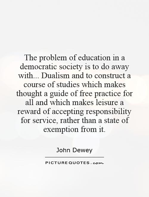 The problem of education in a democratic society is to do away with... Dualism and to construct a course of studies which makes thought a guide of free practice for all and which makes leisure a reward of accepting responsibility for service, rather than a state of exemption from it Picture Quote #1