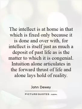 The intellect is at home in that which is fixed only because it is done and over with, for intellect is itself just as much a deposit of past life as is the matter to which it is congenial. Intuition alone articulates in the forward thrust of life and alone lays hold of reality Picture Quote #1