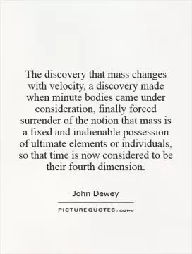 The discovery that mass changes with velocity, a discovery made when minute bodies came under consideration, finally forced surrender of the notion that mass is a fixed and inalienable possession of ultimate elements or individuals, so that time is now considered to be their fourth dimension Picture Quote #1