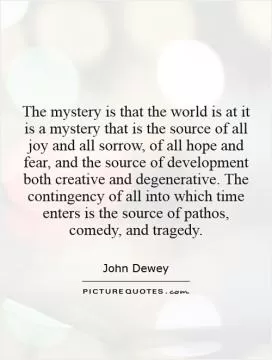 The mystery is that the world is at it is    a mystery that is the source of all joy and all sorrow, of all hope and fear, and the source of development both creative and degenerative. The contingency of all into which time enters is the source of pathos, comedy, and tragedy Picture Quote #1