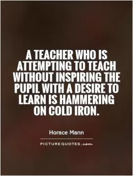 A teacher who is attempting to teach without inspiring the pupil with a desire to learn is hammering on cold iron Picture Quote #1