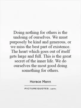 Doing nothing for others is the undoing of ourselves. We must purposely be kind and generous, or we miss the best part of existence. The heart which goes out of itself gets large and full. This is the great secret of the inner life. We do ourselves the most good doing something for others Picture Quote #1