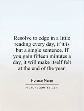 Resolve to edge in a little reading every day, if it is but a single sentence. If you gain fifteen minutes a day, it will make itself felt at the end of the year Picture Quote #1