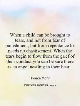 When a child can be brought to tears, and not from fear of punishment, but from repentance he needs no chastisement. When the tears begin to flow from the grief of their conduct you can be sure there is an angel nestling in their heart Picture Quote #1