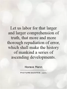 Let us labor for that larger and larger comprehension of truth, that more and more thorough repudiation of error, which shall make the history of mankind a series of ascending developments Picture Quote #1