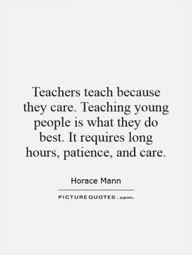 Teachers teach because they care. Teaching young people is what they do best. It requires long hours, patience, and care Picture Quote #1