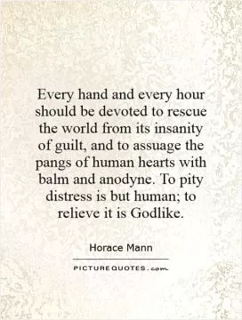 Every hand and every hour should be devoted to rescue the world from its insanity of guilt, and to assuage the pangs of human hearts with balm and anodyne. To pity distress is but human; to relieve it is Godlike Picture Quote #1