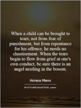 When a child can be brought to tears, not from fear of punishment, but from repentance for his offence, he needs no chastisement. When the tears begin to flow from grief at one's own conduct, be sure there is an angel nestling in the bosom Picture Quote #1