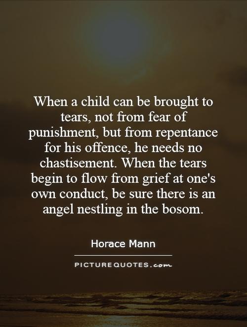 When a child can be brought to tears, not from fear of punishment, but from repentance for his offence, he needs no chastisement. When the tears begin to flow from grief at one's own conduct, be sure there is an angel nestling in the bosom Picture Quote #1