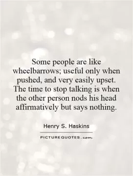 Some people are like wheelbarrows; useful only when pushed, and very easily upset. The time to stop talking is when the other person nods his head affirmatively but says nothing Picture Quote #1