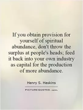 If you obtain provision for yourself of spiritual abundance, don't throw the surplus at people's heads; feed it back into your own industry as capital for the production of more abundance Picture Quote #1