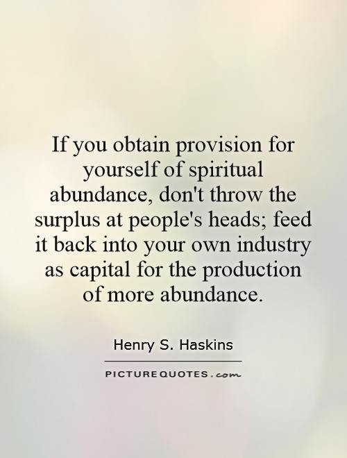 If you obtain provision for yourself of spiritual abundance, don't throw the surplus at people's heads; feed it back into your own industry as capital for the production of more abundance Picture Quote #1