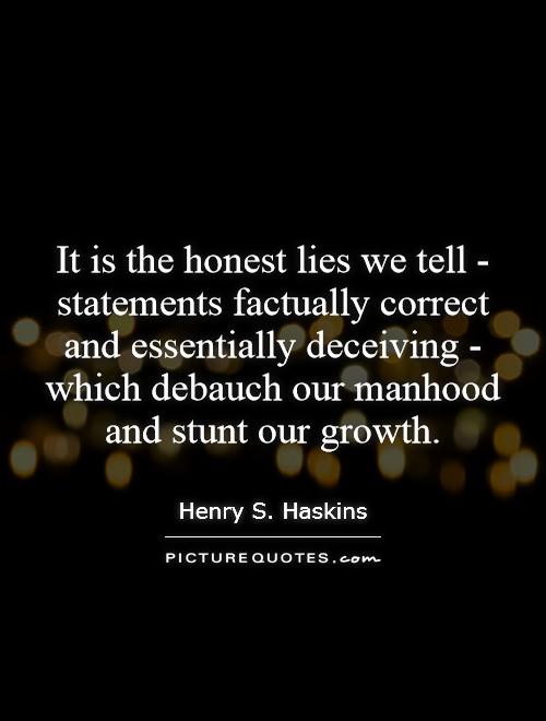 It is the honest lies we tell - statements factually correct and essentially deceiving - which debauch our manhood and stunt our growth Picture Quote #1