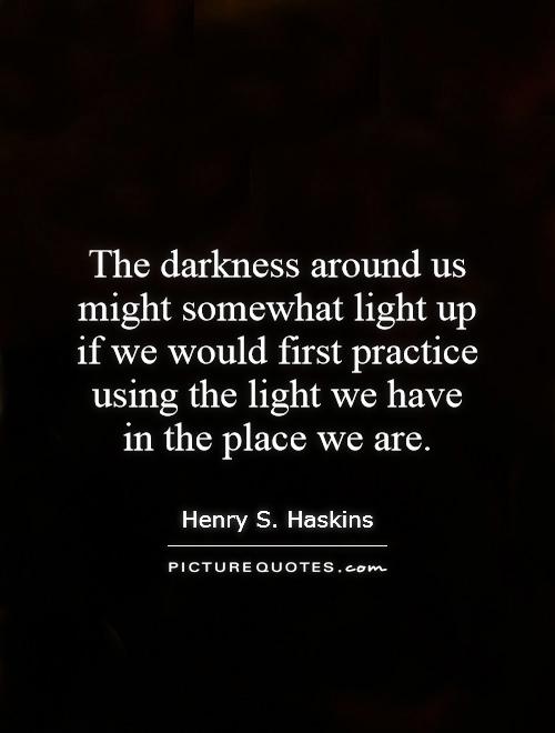 The darkness around us might somewhat light up if we would first practice using the light we have in the place we are Picture Quote #1