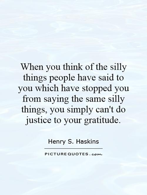 When you think of the silly things people have said to you which have stopped you from saying the same silly things, you simply can't do justice to your gratitude Picture Quote #1