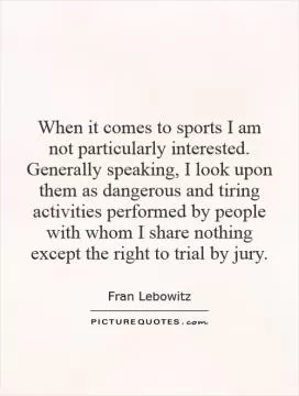 When it comes to sports I am not particularly interested. Generally speaking, I look upon them as dangerous and tiring activities performed by people with whom I share nothing except the right to trial by jury Picture Quote #1
