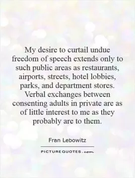 My desire to curtail undue freedom of speech extends only to such public areas as restaurants, airports, streets, hotel lobbies, parks, and department stores. Verbal exchanges between consenting adults in private are as of little interest to me as they probably are to them Picture Quote #1