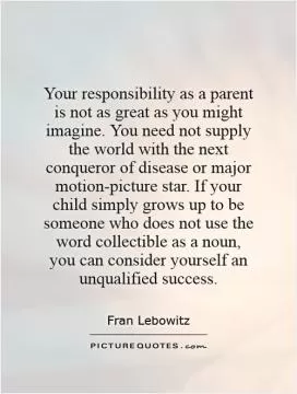Your responsibility as a parent is not as great as you might imagine. You need not supply the world with the next conqueror of disease or major motion-picture star. If your child simply grows up to be someone who does not use the word collectible as a noun, you can consider yourself an unqualified success Picture Quote #1